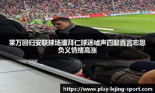 莱万回归安联球场遭拜仁球迷嘘声四起直言忘恩负义情绪高涨