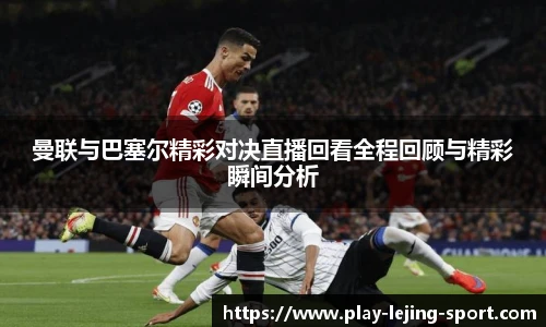 曼联与巴塞尔精彩对决直播回看全程回顾与精彩瞬间分析
